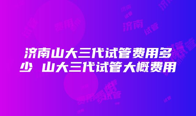 济南山大三代试管费用多少 山大三代试管大概费用