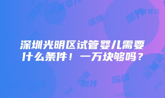 深圳光明区试管婴儿需要什么条件！一万块够吗？