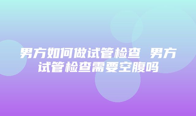 男方如何做试管检查 男方试管检查需要空腹吗