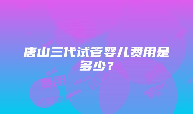 唐山三代试管婴儿费用是多少？