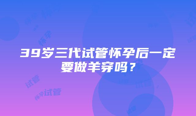 39岁三代试管怀孕后一定要做羊穿吗？