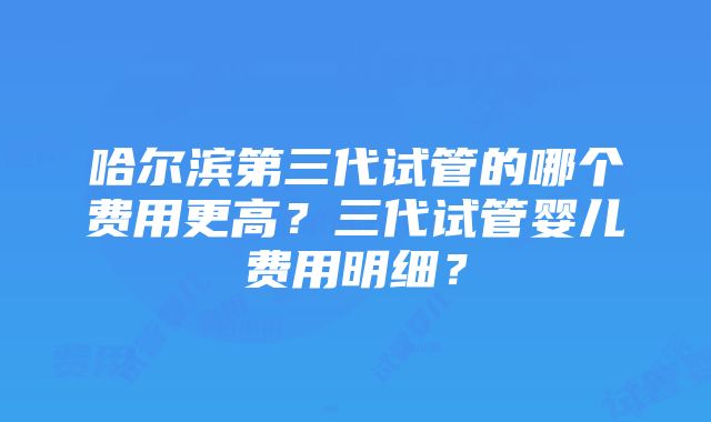 哈尔滨第三代试管的哪个费用更高？三代试管婴儿费用明细？