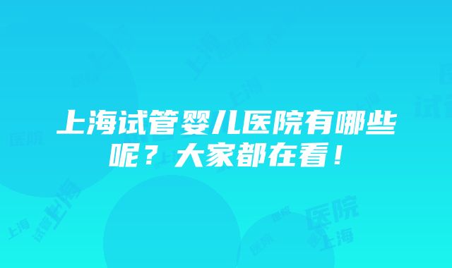 上海试管婴儿医院有哪些呢？大家都在看！