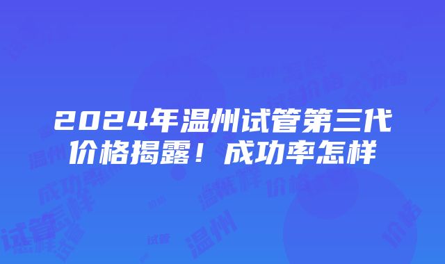 2024年温州试管第三代价格揭露！成功率怎样