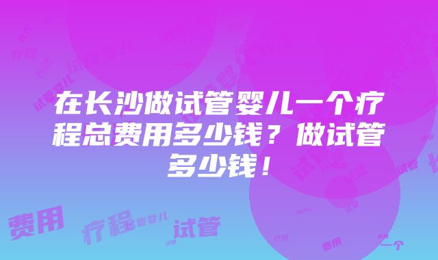 在长沙做试管婴儿一个疗程总费用多少钱？做试管多少钱！