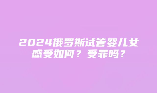 2024俄罗斯试管婴儿女感受如何？受罪吗？