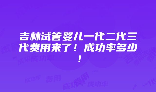 吉林试管婴儿一代二代三代费用来了！成功率多少！