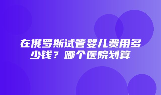 在俄罗斯试管婴儿费用多少钱？哪个医院划算