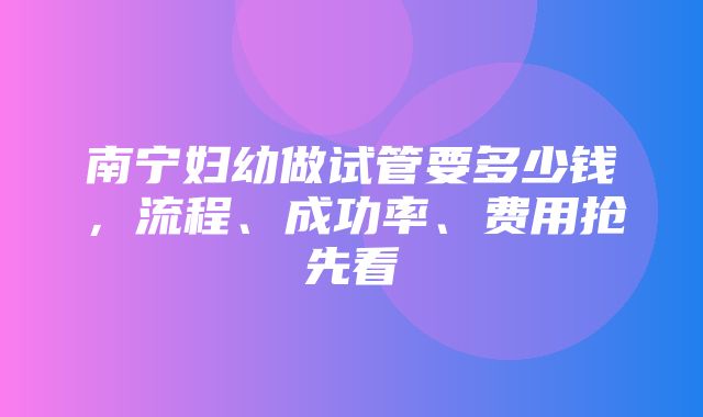 南宁妇幼做试管要多少钱，流程、成功率、费用抢先看