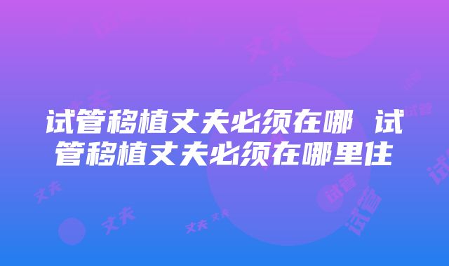 试管移植丈夫必须在哪 试管移植丈夫必须在哪里住