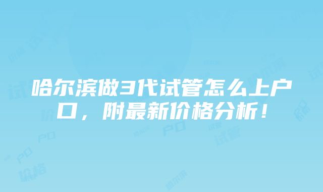 哈尔滨做3代试管怎么上户口，附最新价格分析！