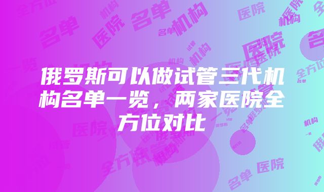 俄罗斯可以做试管三代机构名单一览，两家医院全方位对比