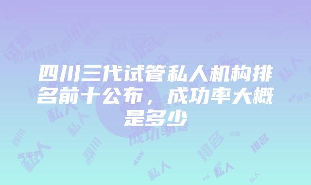 四川三代试管私人机构排名前十公布，成功率大概是多少