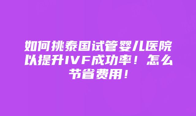 如何挑泰国试管婴儿医院以提升IVF成功率！怎么节省费用！