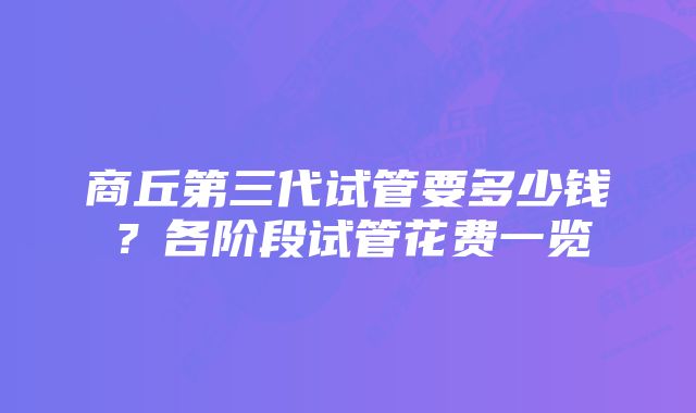 商丘第三代试管要多少钱？各阶段试管花费一览