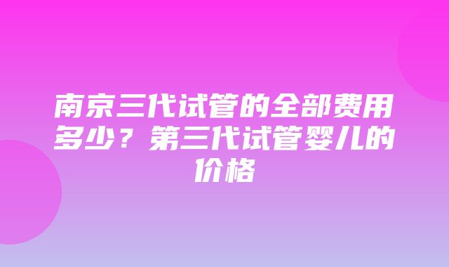 南京三代试管的全部费用多少？第三代试管婴儿的价格