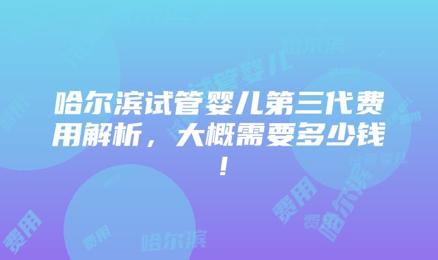 哈尔滨试管婴儿第三代费用解析，大概需要多少钱！