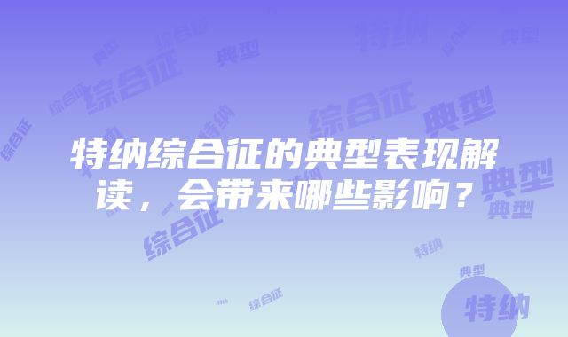 特纳综合征的典型表现解读，会带来哪些影响？