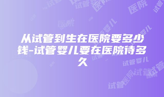 从试管到生在医院要多少钱-试管婴儿要在医院待多久