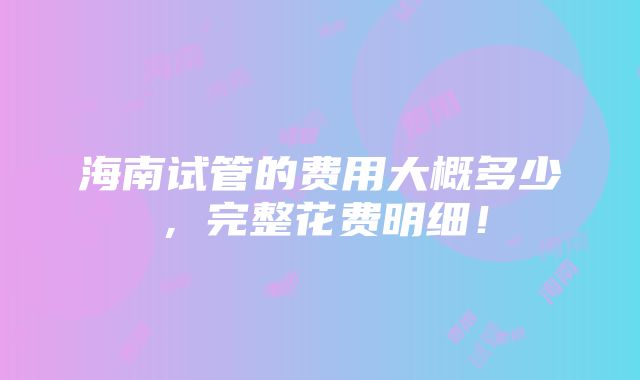 海南试管的费用大概多少，完整花费明细！