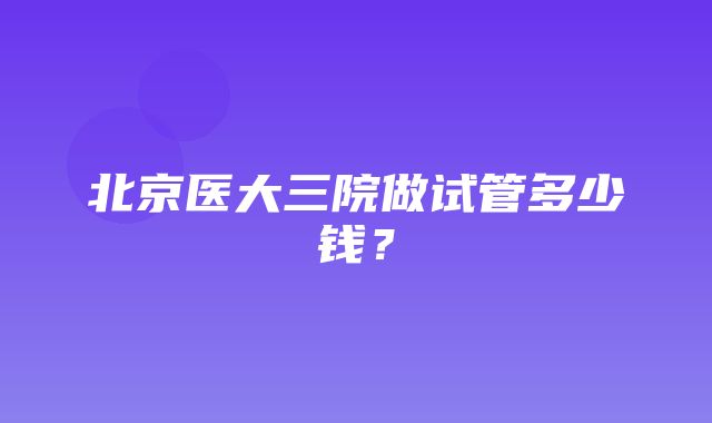 北京医大三院做试管多少钱？