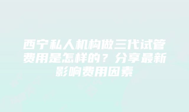 西宁私人机构做三代试管费用是怎样的？分享最新影响费用因素