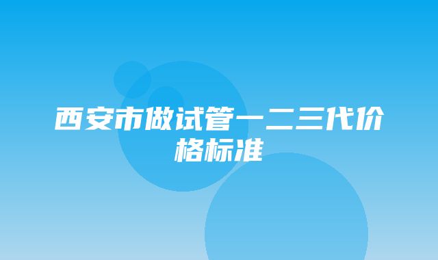 西安市做试管一二三代价格标准