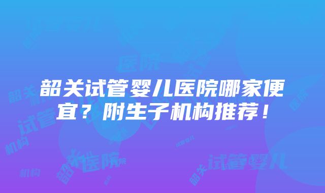 韶关试管婴儿医院哪家便宜？附生子机构推荐！