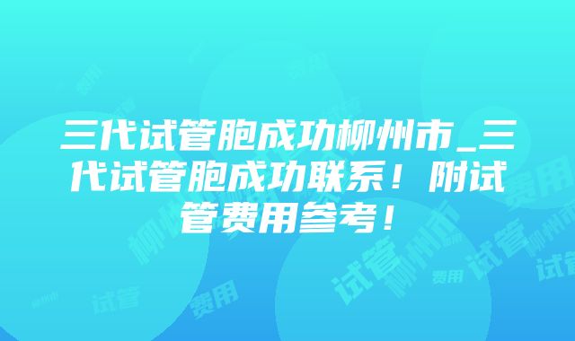 三代试管胞成功柳州市_三代试管胞成功联系！附试管费用参考！