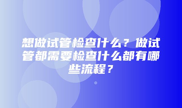 想做试管检查什么？做试管都需要检查什么都有哪些流程？