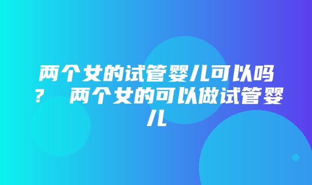 两个女的试管婴儿可以吗？ 两个女的可以做试管婴儿