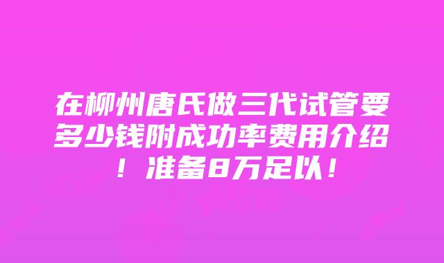 在柳州唐氏做三代试管要多少钱附成功率费用介绍！准备8万足以！