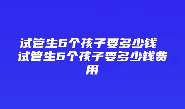 试管生6个孩子要多少钱 试管生6个孩子要多少钱费用