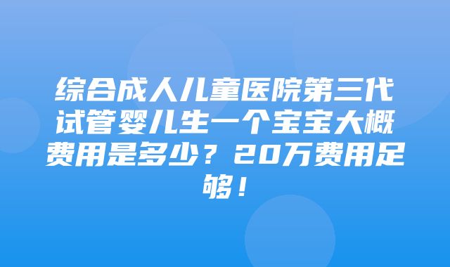 综合成人儿童医院第三代试管婴儿生一个宝宝大概费用是多少？20万费用足够！