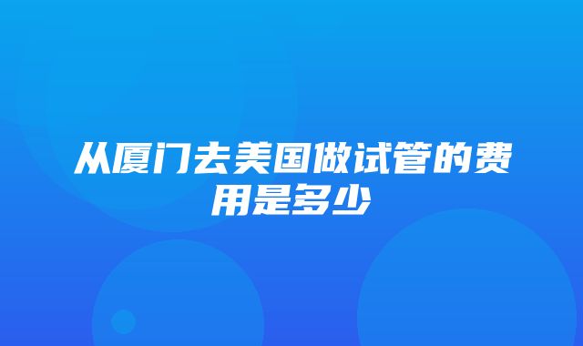 从厦门去美国做试管的费用是多少