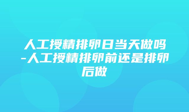 人工授精排卵日当天做吗-人工授精排卵前还是排卵后做