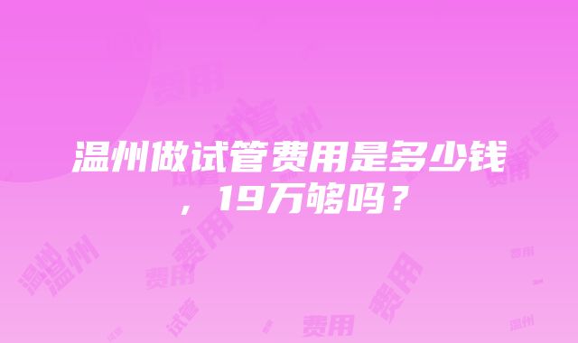 温州做试管费用是多少钱，19万够吗？