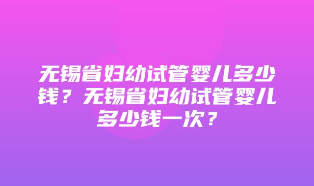 无锡省妇幼试管婴儿多少钱？无锡省妇幼试管婴儿多少钱一次？