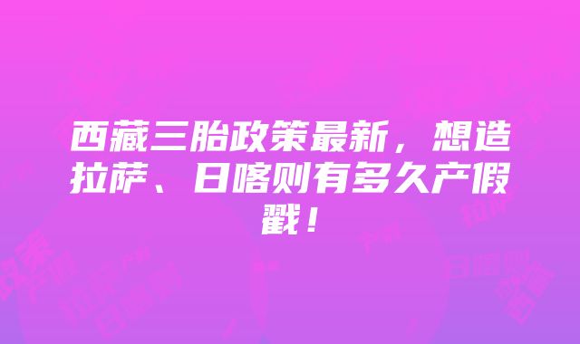 西藏三胎政策最新，想造拉萨、日喀则有多久产假戳！