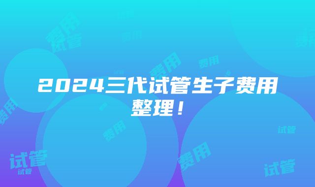 2024三代试管生子费用整理！