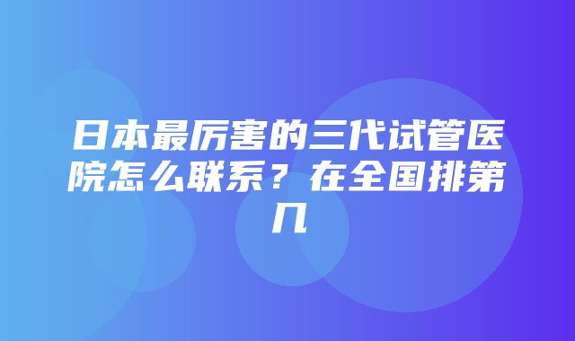 日本最厉害的三代试管医院怎么联系？在全国排第几