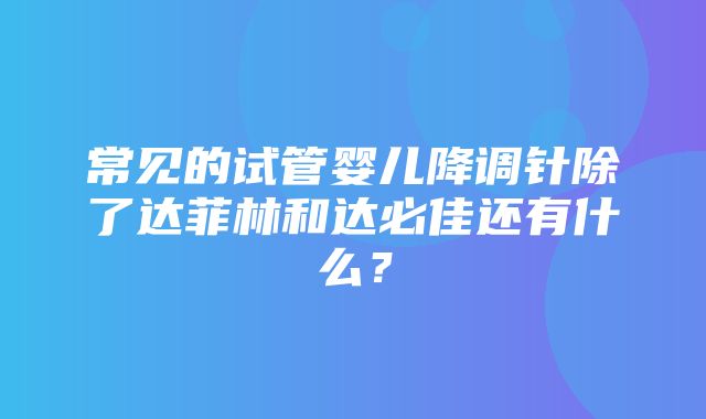 常见的试管婴儿降调针除了达菲林和达必佳还有什么？