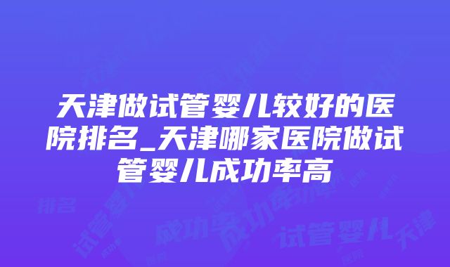 天津做试管婴儿较好的医院排名_天津哪家医院做试管婴儿成功率高