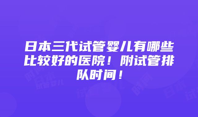 日本三代试管婴儿有哪些比较好的医院！附试管排队时间！