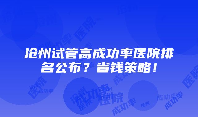 沧州试管高成功率医院排名公布？省钱策略！