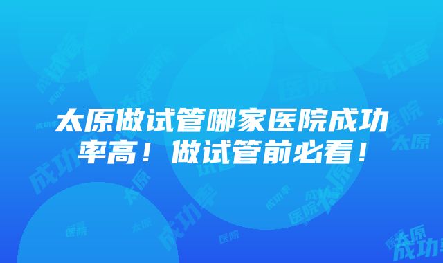 太原做试管哪家医院成功率高！做试管前必看！