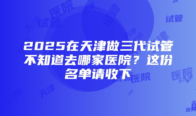 2025在天津做三代试管不知道去哪家医院？这份名单请收下