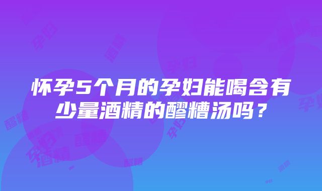 怀孕5个月的孕妇能喝含有少量酒精的醪糟汤吗？