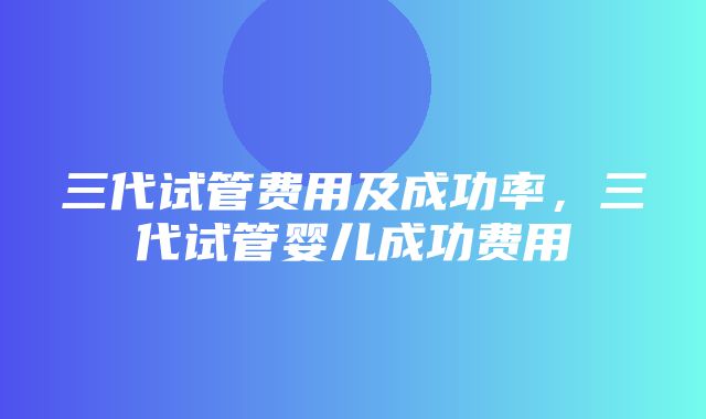 三代试管费用及成功率，三代试管婴儿成功费用