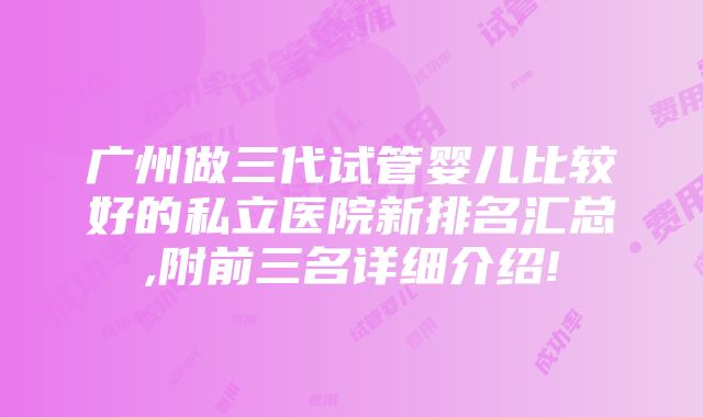 广州做三代试管婴儿比较好的私立医院新排名汇总,附前三名详细介绍!